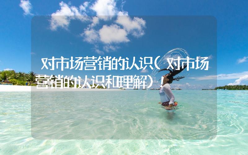 對(duì)市場(chǎng)營(yíng)銷(xiāo)的認(rèn)識(shí)(對(duì)市場(chǎng)營(yíng)銷(xiāo)的認(rèn)識(shí)和理解)