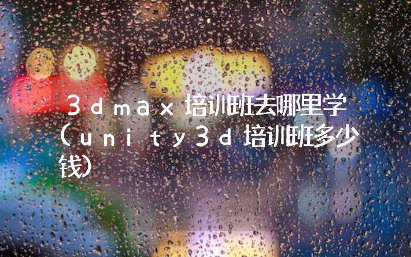 3dmax培訓(xùn)班去哪里學(xué)(unity3d培訓(xùn)班多少錢)